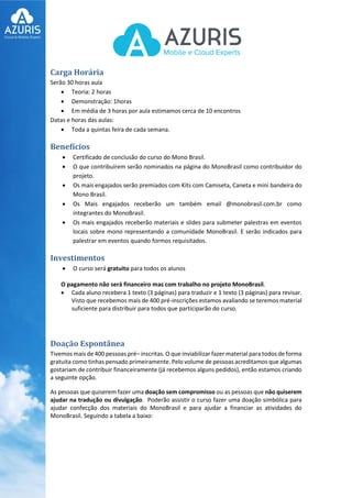 Carga Horária
Serão 30 horas aula
 Teoria: 2 horas
 Demonstração: 1horas
 Em média de 3 horas por aula estimamos cerca de 10 encontros
Datas e horas das aulas:
 Toda a quintas feira de cada semana.
Benefícios
 Certificado de conclusão do curso do Mono Brasil.
 O que contribuírem serão nominados na página do MonoBrasil como contribuidor do
projeto.
 Os mais engajados serão premiados com Kits com Camiseta, Caneta e mini bandeira do
Mono Brasil.
 Os Mais engajados receberão um também email @monobrasil.com.br como
integrantes do MonoBrasil.
 Os mais engajados receberão materiais e slides para submeter palestras em eventos
locais sobre mono representando a comunidade MonoBrasil. E serão indicados para
palestrar em eventos quando formos requisitados.
Investimentos
 O curso será gratuito para todos os alunos
O pagamento não será financeiro mas com trabalho no projeto MonoBrasil.
 Cada aluno recebera 1 texto (3 páginas) para traduzir e 1 texto (3 páginas) para revisar.
Visto que recebemos mais de 400 pré-inscrições estamos avaliando se teremos material
suficiente para distribuir para todos que participarão do curso.
Doação Espontânea
Tivemos mais de 400 pessoas pré– inscritas. O que inviabilizar fazer material para todos de forma
gratuita como tinhas pensado primeiramente. Pelo volume de pessoas acreditamos que algumas
gostariam de contribuir financeiramente (já recebemos alguns pedidos), então estamos criando
a seguinte opção.
As pessoas que quiserem fazer uma doação sem compromisso ou as pessoas que não quiserem
ajudar na tradução ou divulgação. Poderão assistir o curso fazer uma doação simbólica para
ajudar confecção dos materiais do MonoBrasil e para ajudar a financiar as atividades do
MonoBrasil. Seguindo a tabela a baixo:
 