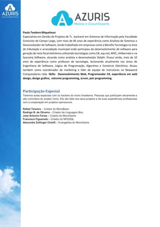 Paulo Teodoro Miquelasso
Especialista em Gestão de Projetos de TI, bacharel em Sistemas de Informação pela Faculdade
Cenecista de Campo Largo, com mais de 06 anos de experiência como Analista de Sistemas e
Desenvolvedor de Software, tendo trabalhado em empresas como a Benefix Tecnologia na área
de tributação e arrecadação municipal onde participou do desenvolvimento de software para
geração de nota fiscal eletrônica utilizando tecnologias como C#, asp.net, MVC, nHibernate e na
Syscomp Software, atuando como analista e desenvolvedor Delphi. Possui ainda, mais de 10
anos de experiência como professor de tecnologia, lecionando atualmente nas áreas de
Engenharia de Software, Lógica de Programação, Algoritmo e Comércio Eletrônico. Atuou
também como coordenador de marketing e líder de equipe de instrutores na Newword
Computadores Ltda. Skills: Desenvolvimento Web, Programandor C#, experiência em web
design, design gráfico, extreme programming, scrum, pair programming.
Participação Especial
Teremos aulas especiais com os hackers do mono brasileiros. Pessoas que participam ativamente e
são commiters do projeto mono. Ele vão falar dos seus projetos e de suas experiências profissionais
com a cooperação em projetos opensource.
Rafael Teixeira - Criador do MonoBasic
Rodrigo B. de Oliveira – Criador da Linguagem Boo
José Antonio Farias – Criador do MonoGame
Francisco Figueredo – Criador do NPGSQL
Alexandre Zollinger Chohfi – Evangelista do MonoGame
 