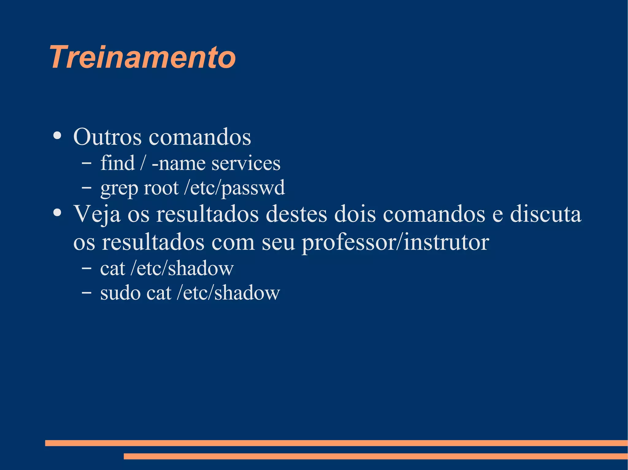 Treinamento Outros comandos find / -name services grep root /etc/passwd Veja os resultados destes dois comandos e discuta os resultados com seu professor/instrutor cat /etc/shadow sudo cat /etc/shadow 