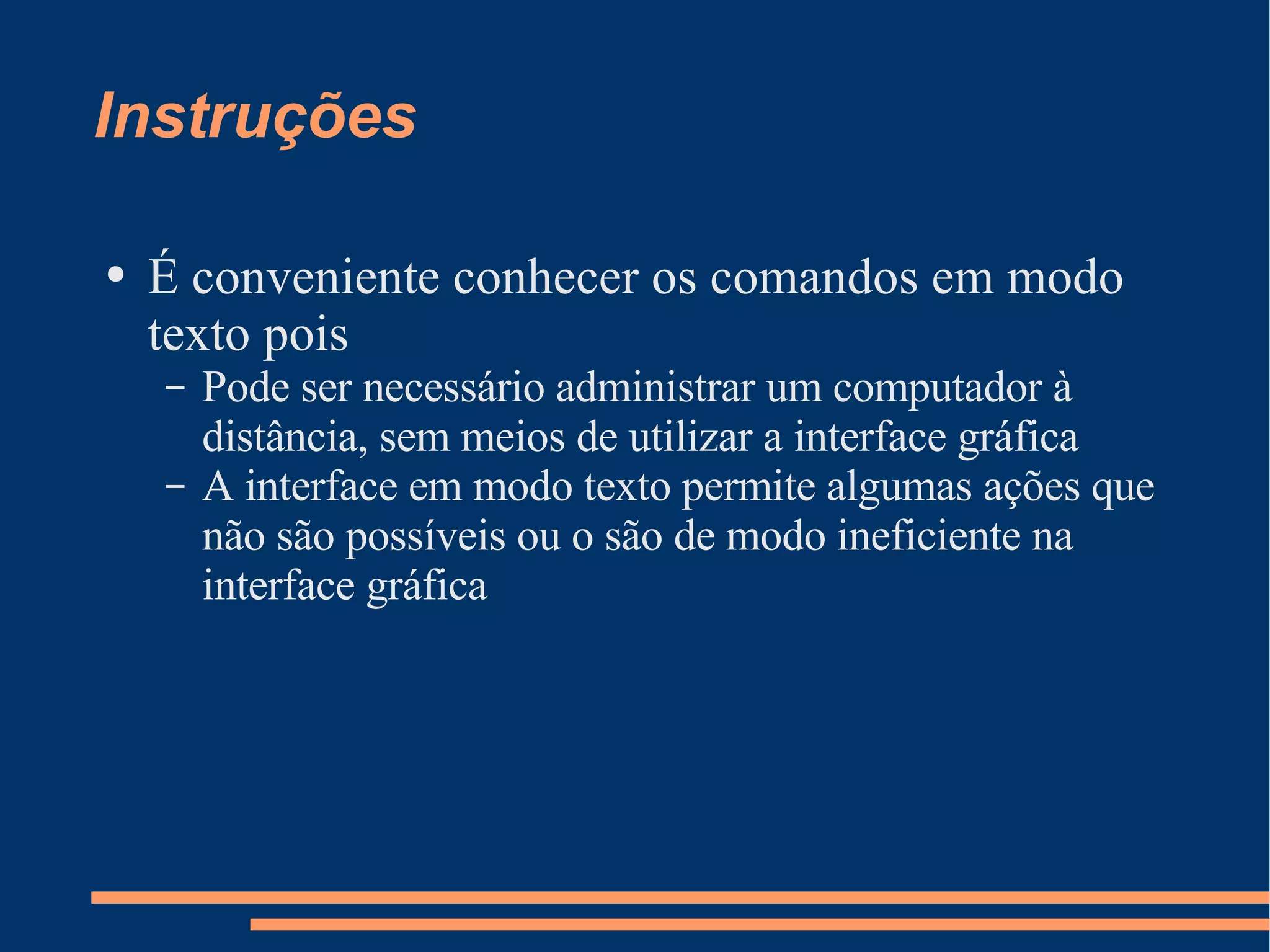 Instruções É conveniente conhecer os comandos em modo texto pois Pode ser necessário administrar um computador à distância, sem meios de utilizar a interface gráfica A interface em modo texto permite algumas ações que não são possíveis ou o são de modo ineficiente na interface gráfica 