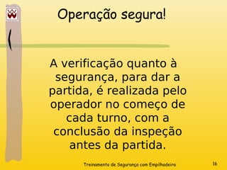 Treinamento de Segurança com Empilhadeira 16
Operação segura!
A verificação quanto à
segurança, para dar a
partida, é realizada pelo
operador no começo de
cada turno, com a
conclusão da inspeção
antes da partida.
 