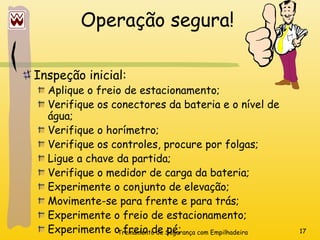 Treinamento de Segurança com Empilhadeira 17
Operação segura!
Inspeção inicial:
Aplique o freio de estacionamento;
Verifique os conectores da bateria e o nível de
água;
Verifique o horímetro;
Verifique os controles, procure por folgas;
Ligue a chave da partida;
Verifique o medidor de carga da bateria;
Experimente o conjunto de elevação;
Movimente-se para frente e para trás;
Experimente o freio de estacionamento;
Experimente o freio de pé;
 