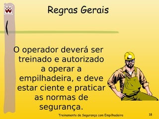 Treinamento de Segurança com Empilhadeira 18
Regras Gerais
O operador deverá ser
treinado e autorizado
a operar a
empilhadeira, e deve
estar ciente e praticar
as normas de
segurança.
 