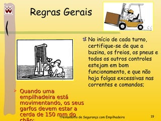 Treinamento de Segurança com Empilhadeira 19
Regras Gerais
No início de cada turno,
certifique-se de que a
buzina, os freios, os pneus e
todos os outros controles
estejam em bom
funcionamento, e que não
haja folgas excessivas nas
correntes e comandos;
 Quando uma
Quando uma
empilhadeira está
empilhadeira está
movimentando, os seus
movimentando, os seus
garfos devem estar a
garfos devem estar a
cerda de 150 mm do
cerda de 150 mm do
 