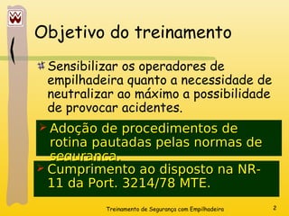 Treinamento de Segurança com Empilhadeira 2
Objetivo do treinamento
Sensibilizar os operadores de
empilhadeira quanto a necessidade de
neutralizar ao máximo a possibilidade
de provocar acidentes.
 Adoção de procedimentos de
Adoção de procedimentos de
rotina pautadas pelas normas de
rotina pautadas pelas normas de
segurança.
segurança.
 Cumprimento ao disposto na NR-
Cumprimento ao disposto na NR-
11 da Port. 3214/78 MTE.
11 da Port. 3214/78 MTE.
 