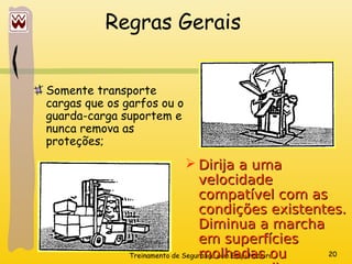 Treinamento de Segurança com Empilhadeira 20
Regras Gerais
Somente transporte
cargas que os garfos ou o
guarda-carga suportem e
nunca remova as
proteções;
 Dirija a uma
Dirija a uma
velocidade
velocidade
compatível com as
compatível com as
condições existentes.
condições existentes.
Diminua a marcha
Diminua a marcha
em superfícies
em superfícies
molhadas ou
molhadas ou
 