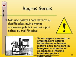 Treinamento de Segurança com Empilhadeira 21
Regras Gerais
Não use paletes com defeito ou
danificados, muito menos
armazene paletes com as ripas
soltas ou mal fixadas;
 Se em algum momento a
Se em algum momento a
empilhadeira estiver
empilhadeira estiver
falhando ou se houver
falhando ou se houver
motivo para considerá-la
motivo para considerá-la
insegura, suspenda as
insegura, suspenda as
operações e informe
operações e informe
imediatamente a
imediatamente a
supervisão;
supervisão;
 