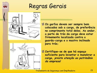 Treinamento de Segurança com Empilhadeira 23
Regras Gerais
Os garfos devem ser sempre bem
colocados sob a carga, de preferência
no comprimento total deles. Ao andar,
a parte de trás da carga deve estar
firmemente localizada contra o
guarda-carga e o mastro inclinado
para trás;
Certifique-se de que há espaço
suficiente para levantar e manobrar a
carga, preste atenção ao patrimônio
da empresa!
 