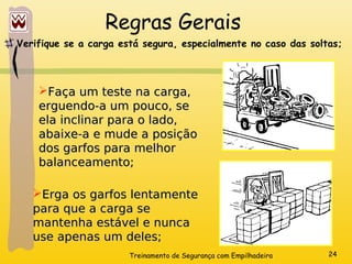Treinamento de Segurança com Empilhadeira 24
Regras Gerais
Verifique se a carga está segura, especialmente no caso das soltas;
Faça um teste na carga,
Faça um teste na carga,
erguendo-a um pouco, se
erguendo-a um pouco, se
ela inclinar para o lado,
ela inclinar para o lado,
abaixe-a e mude a posição
abaixe-a e mude a posição
dos garfos para melhor
dos garfos para melhor
balanceamento;
balanceamento;
Erga os garfos lentamente
Erga os garfos lentamente
para que a carga se
para que a carga se
mantenha estável e nunca
mantenha estável e nunca
use apenas um deles;
use apenas um deles;
 