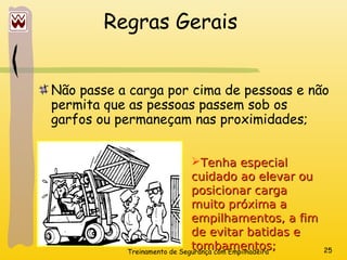 Treinamento de Segurança com Empilhadeira 25
Regras Gerais
Não passe a carga por cima de pessoas e não
permita que as pessoas passem sob os
garfos ou permaneçam nas proximidades;
Tenha especial
Tenha especial
cuidado ao elevar ou
cuidado ao elevar ou
posicionar carga
posicionar carga
muito próxima a
muito próxima a
empilhamentos, a fim
empilhamentos, a fim
de evitar batidas e
de evitar batidas e
tombamentos;
tombamentos;
 