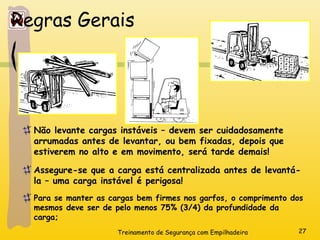 Treinamento de Segurança com Empilhadeira 27
Regras Gerais
Não levante cargas instáveis – devem ser cuidadosamente
arrumadas antes de levantar, ou bem fixadas, depois que
estiverem no alto e em movimento, será tarde demais!
Assegure-se que a carga está centralizada antes de levantá-
la – uma carga instável é perigosa!
Para se manter as cargas bem firmes nos garfos, o comprimento dos
mesmos deve ser de pelo menos 75% (3/4) da profundidade da
carga;
 