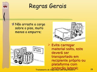 Treinamento de Segurança com Empilhadeira 28
Regras Gerais
Não arraste a carga
sobre o piso, muito
menos a empurre;
 Evite carregar
Evite carregar
material solto, este
material solto, este
deverá ser
deverá ser
transportado em
transportado em
recipiente próprio ou
recipiente próprio ou
plataforma com
plataforma com
proteção lateral;
proteção lateral;
 