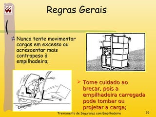 Treinamento de Segurança com Empilhadeira 29
Regras Gerais
Nunca tente movimentar
cargas em excesso ou
acrescentar mais
contrapeso à
empilhadeira;
 Tome cuidado ao
Tome cuidado ao
brecar, pois a
brecar, pois a
empilhadeira carregada
empilhadeira carregada
pode tombar ou
pode tombar ou
projetar a carga;
projetar a carga;
 