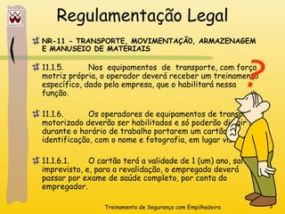 Treinamento de Segurança com Empilhadeira 3
Regulamentação Legal
NR-11 - TRANSPORTE, MOVIMENTAÇÃ0, ARMAZENAGEM
E MANUSEIO DE MATERIAIS
11.1.5. Nos equipamentos de transporte, com força
motriz própria, o operador deverá receber um treinamento
específico, dado pela empresa, que o habilitará nessa
função.
11.1.6. Os operadores de equipamentos de transporte
motorizado deverão ser habilitados e só poderão dirigir se
durante o horário de trabalho portarem um cartão de
identificação, com o nome e fotografia, em lugar visível.
11.1.6.1. O cartão terá a validade de 1 (um) ano, salvo
imprevisto, e, para a revalidação, o empregado deverá
passar por exame de saúde completo, por conta do
empregador.
?
 