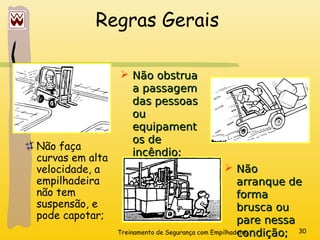Treinamento de Segurança com Empilhadeira 30
Regras Gerais
Não faça
curvas em alta
velocidade, a
empilhadeira
não tem
suspensão, e
pode capotar;
 Não
Não
arranque de
arranque de
forma
forma
brusca ou
brusca ou
pare nessa
pare nessa
condição;
condição;
 Não obstrua
Não obstrua
a passagem
a passagem
das pessoas
das pessoas
ou
ou
equipament
equipament
os de
os de
incêndio;
incêndio;
 
