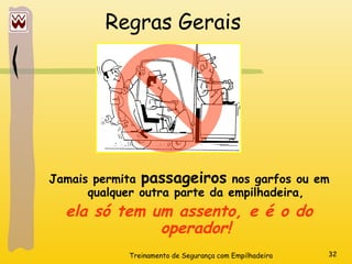 Treinamento de Segurança com Empilhadeira 32
Regras Gerais
Jamais permita passageiros nos garfos ou em
qualquer outra parte da empilhadeira,
ela só tem um assento, e é o do
operador!
 