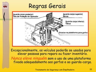 Treinamento de Segurança com Empilhadeira 33
Regras Gerais
Excepcionalmente, os veículos poderão se usados para
elevar pessoas para reparo ou fazer inventário.
Nunca eleve ninguém sem o uso de uma plataforma
fixada adequadamente aos garfos e ao guarda-carga.
 