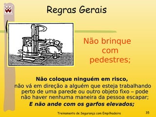 Treinamento de Segurança com Empilhadeira 35
Regras Gerais
Não brinque
com
pedestres;
Não coloque ninguém em risco,
Não coloque ninguém em risco,
não vá em direção a alguém que esteja trabalhando
não vá em direção a alguém que esteja trabalhando
perto de uma parede ou outro objeto fixo – pode
perto de uma parede ou outro objeto fixo – pode
não haver nenhuma maneira da pessoa escapar;
não haver nenhuma maneira da pessoa escapar;
E não ande com os garfos elevados;
E não ande com os garfos elevados;
 