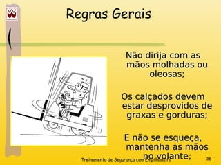 Treinamento de Segurança com Empilhadeira 36
Regras Gerais
Não dirija com as
Não dirija com as
mãos molhadas ou
mãos molhadas ou
oleosas;
oleosas;
Os calçados devem
Os calçados devem
estar desprovidos de
estar desprovidos de
graxas e gorduras;
graxas e gorduras;
E não se esqueça,
E não se esqueça,
mantenha as mãos
mantenha as mãos
no volante;
no volante;
 