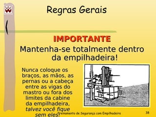 Treinamento de Segurança com Empilhadeira 38
Regras Gerais
IMPORTANTE
IMPORTANTE
Mantenha-se totalmente dentro
Mantenha-se totalmente dentro
da empilhadeira!
da empilhadeira!
Nunca coloque os
Nunca coloque os
braços, as mãos, as
braços, as mãos, as
pernas ou a cabeça
pernas ou a cabeça
entre as vigas do
entre as vigas do
mastro ou fora dos
mastro ou fora dos
limites da cabine
limites da cabine
da empilhadeira,
da empilhadeira,
talvez você fique
talvez você fique
sem eles!
sem eles!
 