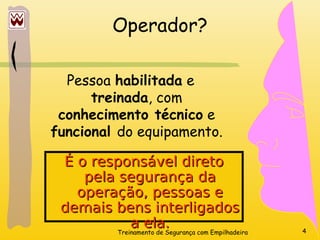 Treinamento de Segurança com Empilhadeira 4
Operador?
Pessoa habilitada e
treinada, com
conhecimento técnico e
funcional do equipamento.
É o responsável direto
É o responsável direto
pela segurança da
pela segurança da
operação, pessoas e
operação, pessoas e
demais bens interligados
demais bens interligados
a ela.
a ela.
 