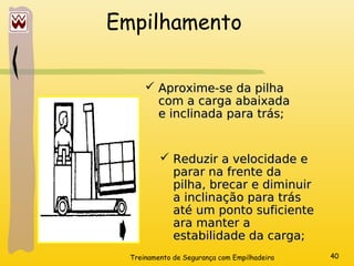 Treinamento de Segurança com Empilhadeira 40
Empilhamento
 Aproxime-se da pilha
Aproxime-se da pilha
com a carga abaixada
com a carga abaixada
e inclinada para trás;
e inclinada para trás;
 Reduzir a velocidade e
Reduzir a velocidade e
parar na frente da
parar na frente da
pilha, brecar e diminuir
pilha, brecar e diminuir
a inclinação para trás
a inclinação para trás
até um ponto suficiente
até um ponto suficiente
ara manter a
ara manter a
estabilidade da carga;
estabilidade da carga;
 