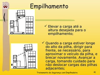 Treinamento de Segurança com Empilhadeira 41
Empilhamento
 Elevar a carga até a
Elevar a carga até a
altura desejada para o
altura desejada para o
empilhamento;
empilhamento;
 Quando a carga estiver longe
Quando a carga estiver longe
do alto da pilha, dirigir para
do alto da pilha, dirigir para
frente, se necessário, para
frente, se necessário, para
aproximar o veículo da pilha, e
aproximar o veículo da pilha, e
brecar novamente. Avançar a
brecar novamente. Avançar a
carga, tomando cuidado para
carga, tomando cuidado para
não deslocar cargas das pilhas
não deslocar cargas das pilhas
adjacentes;
adjacentes;
 