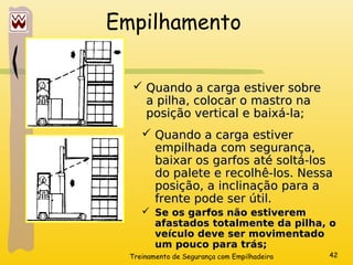 Treinamento de Segurança com Empilhadeira 42
Empilhamento
 Quando a carga estiver sobre
Quando a carga estiver sobre
a pilha, colocar o mastro na
a pilha, colocar o mastro na
posição vertical e baixá-la;
posição vertical e baixá-la;
 Quando a carga estiver
Quando a carga estiver
empilhada com segurança,
empilhada com segurança,
baixar os garfos até soltá-los
baixar os garfos até soltá-los
do palete e recolhê-los. Nessa
do palete e recolhê-los. Nessa
posição, a inclinação para a
posição, a inclinação para a
frente pode ser útil.
frente pode ser útil.
 Se os garfos não estiverem
Se os garfos não estiverem
afastados totalmente da pilha, o
afastados totalmente da pilha, o
veículo deve ser movimentado
veículo deve ser movimentado
um pouco para trás;
um pouco para trás;
 