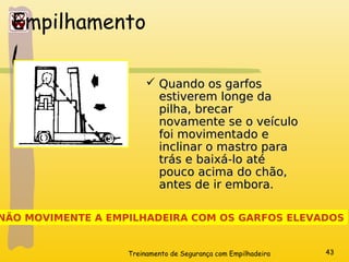 Treinamento de Segurança com Empilhadeira 43
Empilhamento
 Quando os garfos
Quando os garfos
estiverem longe da
estiverem longe da
pilha, brecar
pilha, brecar
novamente se o veículo
novamente se o veículo
foi movimentado e
foi movimentado e
inclinar o mastro para
inclinar o mastro para
trás e baixá-lo até
trás e baixá-lo até
pouco acima do chão,
pouco acima do chão,
antes de ir embora.
antes de ir embora.
NÃO MOVIMENTE A EMPILHADEIRA COM OS GARFOS ELEVADOS
 