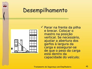 Treinamento de Segurança com Empilhadeira 45
Desempilhamento
 Parar na frente da pilha
Parar na frente da pilha
e brecar. Colocar o
e brecar. Colocar o
mastro na posição
mastro na posição
vertical. Se necessário,
vertical. Se necessário,
ajustar a abertura dos
ajustar a abertura dos
garfos à largura da
garfos à largura da
carga e assegurar-se
carga e assegurar-se
de que o peso da carga
de que o peso da carga
está dentro da
está dentro da
capacidade do veículo;
capacidade do veículo;
 