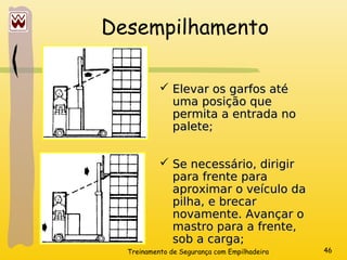 Treinamento de Segurança com Empilhadeira 46
Desempilhamento
 Elevar os garfos até
Elevar os garfos até
uma posição que
uma posição que
permita a entrada no
permita a entrada no
palete;
palete;
 Se necessário, dirigir
Se necessário, dirigir
para frente para
para frente para
aproximar o veículo da
aproximar o veículo da
pilha, e brecar
pilha, e brecar
novamente. Avançar o
novamente. Avançar o
mastro para a frente,
mastro para a frente,
sob a carga;
sob a carga;
 