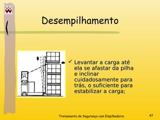 Treinamento de Segurança com Empilhadeira 47
Desempilhamento
 Levantar a carga até
Levantar a carga até
ela se afastar da pilha
ela se afastar da pilha
e inclinar
e inclinar
cuidadosamente para
cuidadosamente para
trás, o suficiente para
trás, o suficiente para
estabilizar a carga;
estabilizar a carga;
 
