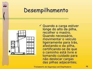 Treinamento de Segurança com Empilhadeira 48
Desempilhamento
 Quando a carga estiver
Quando a carga estiver
longe do alto da pilha,
longe do alto da pilha,
recolher o mastro.
recolher o mastro.
Quando necessário,
Quando necessário,
movimentar o veículo
movimentar o veículo
ligeiramente para trás,
ligeiramente para trás,
afastando-o da pilha,
afastando-o da pilha,
certificando-se de que
certificando-se de que
o caminho está livre e
o caminho está livre e
tomando cuidado para
tomando cuidado para
não deslocar cargas
não deslocar cargas
das pilhas adjacentes;
das pilhas adjacentes;
 