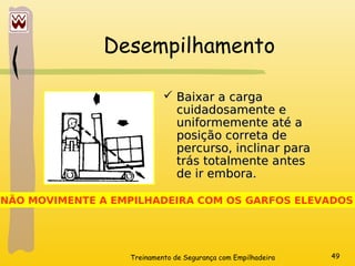 Treinamento de Segurança com Empilhadeira 49
Desempilhamento
 Baixar a carga
Baixar a carga
cuidadosamente e
cuidadosamente e
uniformemente até a
uniformemente até a
posição correta de
posição correta de
percurso, inclinar para
percurso, inclinar para
trás totalmente antes
trás totalmente antes
de ir embora.
de ir embora.
NÃO MOVIMENTE A EMPILHADEIRA COM OS GARFOS ELEVADOS
 