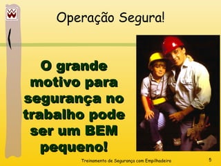 Treinamento de Segurança com Empilhadeira 5
Operação Segura!
O grande
O grande
motivo para
motivo para
segurança no
segurança no
trabalho pode
trabalho pode
ser um BEM
ser um BEM
pequeno!
pequeno!
 