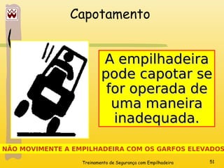 Treinamento de Segurança com Empilhadeira 51
Capotamento
NÃO MOVIMENTE A EMPILHADEIRA COM OS GARFOS ELEVADOS
A empilhadeira
A empilhadeira
pode capotar se
pode capotar se
for operada de
for operada de
uma maneira
uma maneira
inadequada.
inadequada.
 