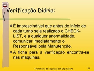 Treinamento de Segurança com Empilhadeira 57
É imprescindível que antes do início de
cada turno seja realizado o CHECK-
LIST, e a qualquer anormalidade,
comunicar imediatamente o
Responsável pela Manutenção.
A ficha para a verificação encontra-se
nas máquinas.
Verificação Diária:
 