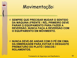 Treinamento de Segurança com Empilhadeira 59
Movimentação:
SEMPRE QUE PRECISAR MUDAR O SENTIDO
DA MÁQUINA (FRENTE / RÉ), PRIMEIRO DEVE
PARAR O EQUIPAMENTO PARA FAZER A
REVERSÃO. NUNCA FAÇA A REVERSÃO COM
O EQUIPAMENTO EM MOVIMENTO.
NUNCA DEVE-SE ANDAR COM O PÉ EM CIMA
DA EMBREAGEM PARA EVITAR O DESGASTE
PREMATURO DO PLATÔ / DISCOS /
ROLAMENTOS.
 