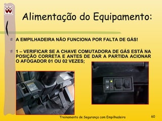 Treinamento de Segurança com Empilhadeira 60
Alimentação do Equipamento:
A EMPILHADEIRA NÃO FUNCIONA POR FALTA DE GÁS!
1 – VERIFICAR SE A CHAVE COMUTADORA DE GÁS ESTÁ NA
POSIÇÃO CORRETA E ANTES DE DAR A PARTIDA ACIONAR
O AFOGADOR 01 OU 02 VEZES;
 