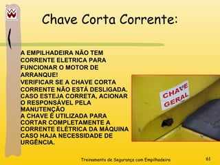 Treinamento de Segurança com Empilhadeira 61
Chave Corta Corrente:
A EMPILHADEIRA NÃO TEM
CORRENTE ELETRICA PARA
FUNCIONAR O MOTOR DE
ARRANQUE!
VERIFICAR SE A CHAVE CORTA
CORRENTE NÃO ESTÁ DESLIGADA.
CASO ESTEJA CORRETA, ACIONAR
O RESPONSÁVEL PELA
MANUTENÇÃO
A CHAVE É UTILIZADA PARA
CORTAR COMPLETAMENTE A
CORRENTE ELÉTRICA DA MÁQUINA
CASO HAJA NECESSIDADE DE
URGÊNCIA.
 