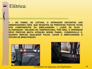 Treinamento de Segurança com Empilhadeira 62
Elétrica:
1 – NO PAINEL DE LEITURA, O OPERADOR ENCONTRA UNS
OBSERVADORES FIÉIS, QUE REGISTRA OS PRINCIPAIS PONTOS VITAIS
DOS COMPONENTES DA EMPILHADEIRA ( LUZES DE ÓLEO /
ALTERNADOR / RELÓGIO DE TEMPERATURA). POR ISSO, O OPERADOR
DEVE PRESTAR MUITA ATENÇÃO NESSE PAINEL, CONSERVÁ-LO E,
QUANDO INDICAR QUALQUER FALHA, LEVAR A EMPILHADEIRA À
OFICINA DE MANUTENÇÃO.
 