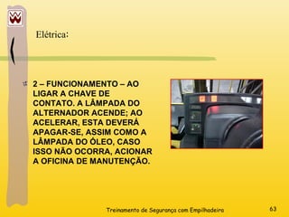 Treinamento de Segurança com Empilhadeira 63
2 – FUNCIONAMENTO – AO
LIGAR A CHAVE DE
CONTATO. A LÂMPADA DO
ALTERNADOR ACENDE; AO
ACELERAR, ESTA DEVERÁ
APAGAR-SE, ASSIM COMO A
LÂMPADA DO ÓLEO, CASO
ISSO NÃO OCORRA, ACIONAR
A OFICINA DE MANUTENÇÃO.
Elétrica:
 