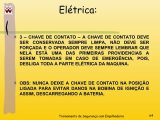 Treinamento de Segurança com Empilhadeira 64
Elétrica:
3 – CHAVE DE CONTATO – A CHAVE DE CONTATO DEVE
SER CONSERVADA SEMPRE LIMPA, NÃO DEVE SER
FORÇADA E O OPERADOR DEVE SEMPRE LEMBRAR QUE
NELA ESTÁ UMA DAS PRIMEIRAS PROVIDENCIAS A
SEREM TOMADAS EM CASO DE EMERGÊNCIA, POIS,
DESLIGA TODA A PARTE ELÉTRICA DA MAQUINA.
OBS: NUNCA DEIXE A CHAVE DE CONTATO NA POSIÇÃO
LIGADA PARA EVITAR DANOS NA BOBINA DE IGNIÇÃO E
ASSIM, DESCARREGANDO A BATERIA.
 