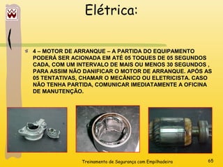 Treinamento de Segurança com Empilhadeira 65
Elétrica:
4 – MOTOR DE ARRANQUE – A PARTIDA DO EQUIPAMENTO
PODERÁ SER ACIONADA EM ATÉ 05 TOQUES DE 05 SEGUNDOS
CADA, COM UM INTERVALO DE MAIS OU MENOS 30 SEGUNDOS ,
PARA ASSIM NÃO DANIFICAR O MOTOR DE ARRANQUE. APÓS AS
05 TENTATIVAS, CHAMAR O MECÂNICO OU ELETRICISTA. CASO
NÃO TENHA PARTIDA, COMUNICAR IMEDIATAMENTE A OFICINA
DE MANUTENÇÃO.
 