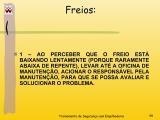 Treinamento de Segurança com Empilhadeira 66
Freios:
1 – AO PERCEBER QUE O FREIO ESTÁ
BAIXANDO LENTAMENTE (PORQUE RARAMENTE
ABAIXA DE REPENTE), LEVAR ATÉ A OFICINA DE
MANUTENÇÃO, ACIONAR O RESPONSÁVEL PELA
MANUTENÇÃO, PARA QUE SE POSSA AVALIAR E
SOLUCIONAR O PROBLEMA.
 