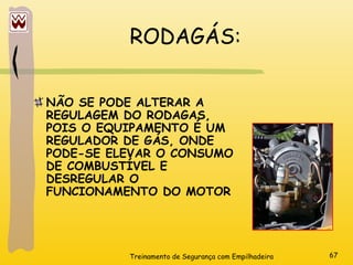 Treinamento de Segurança com Empilhadeira 67
RODAGÁS:
NÃO SE PODE ALTERAR A
REGULAGEM DO RODAGAS,
POIS O EQUIPAMENTO É UM
REGULADOR DE GÁS, ONDE
PODE-SE ELEVAR O CONSUMO
DE COMBUSTÍVEL E
DESREGULAR O
FUNCIONAMENTO DO MOTOR
 
