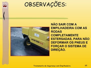 Treinamento de Segurança com Empilhadeira 69
OBSERVAÇÕES:
NÃO SAIR COM A
EMPILHADEIRA COM AS
RODAS
COMPLETAMENTE
ESTERSADAS, PARA NÃO
DEFORMAR OS PNEUS E
FORÇAR O SISTEMA DE
DIREÇÃO.
 