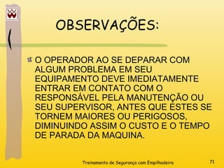Treinamento de Segurança com Empilhadeira 71
OBSERVAÇÕES:
O OPERADOR AO SE DEPARAR COM
ALGUM PROBLEMA EM SEU
EQUIPAMENTO DEVE IMEDIATAMENTE
ENTRAR EM CONTATO COM O
RESPONSÁVEL PELA MANUTENÇÃO OU
SEU SUPERVISOR, ANTES QUE ESTES SE
TORNEM MAIORES OU PERIGOSOS,
DIMINUINDO ASSIM O CUSTO E O TEMPO
DE PARADA DA MAQUINA.
 