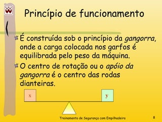 Treinamento de Segurança com Empilhadeira 8
Princípio de funcionamento
É construída sob o princípio da gangorra,
onde a carga colocada nos garfos é
equilibrada pelo peso da máquina.
O centro de rotação ou o apóio da
gangorra é o centro das rodas
dianteiras.
x y
 