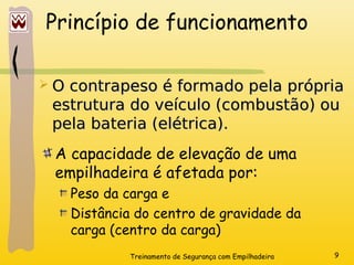 Treinamento de Segurança com Empilhadeira 9
Princípio de funcionamento
A capacidade de elevação de uma
empilhadeira é afetada por:
Peso da carga e
Distância do centro de gravidade da
carga (centro da carga)
 O contrapeso é formado pela própria
O contrapeso é formado pela própria
estrutura do veículo (combustão) ou
estrutura do veículo (combustão) ou
pela bateria (elétrica).
pela bateria (elétrica).
 